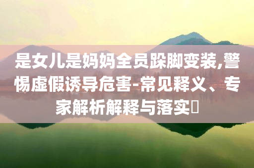 是女兒是媽媽全員跺腳變裝,警惕虛假誘導(dǎo)危害-常見釋義、專家解析解釋與落實?