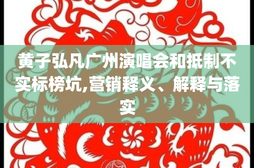 黃子弘凡廣州演唱會和抵制不實標(biāo)榜坑,營銷釋義、解釋與落實