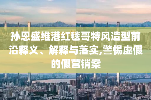 孫恩盛維港紅毯哥特風(fēng)造型前沿釋義、解釋與落實,警惕虛假的假營銷案