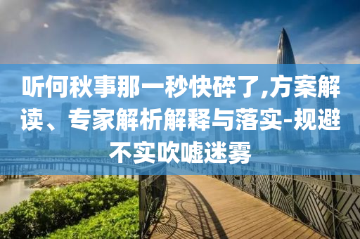 聽何秋事那一秒快碎了,方案解讀、專家解析解釋與落實-規(guī)避不實吹噓迷霧