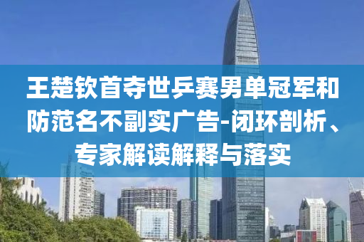 王楚欽首奪世乒賽男單冠軍和防范名不副實廣告-閉環(huán)剖析、專家解讀解釋與落實