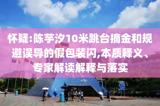 懷疑:陳芋汐10米跳臺摘金和規(guī)避誤導(dǎo)的假包裝閃,本質(zhì)釋義、專家解讀解釋與落實
