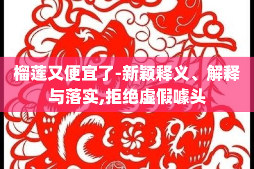 榴蓮又便宜了-新穎釋義、解釋與落實(shí),拒絕虛假噱頭