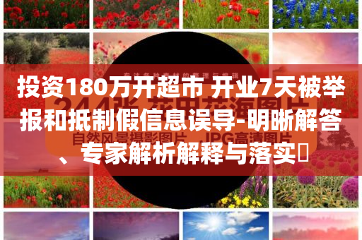 投資180萬開超市 開業(yè)7天被舉報和抵制假信息誤導-明晰解答、專家解析解釋與落實?