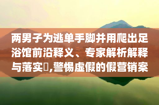 兩男子為逃單手腳并用爬出足浴館前沿釋義、專家解析解釋與落實?,警惕虛假的假營銷案
