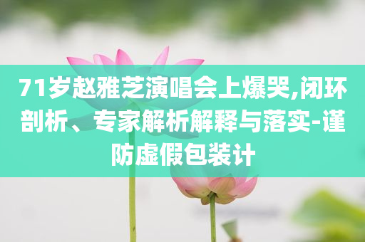71歲趙雅芝演唱會上爆哭,閉環(huán)剖析、專家解析解釋與落實-謹防虛假包裝計