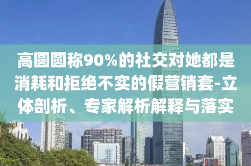 高圓圓稱90%的社交對(duì)她都是消耗和拒絕不實(shí)的假營(yíng)銷套-立體剖析、專家解析解釋與落實(shí)