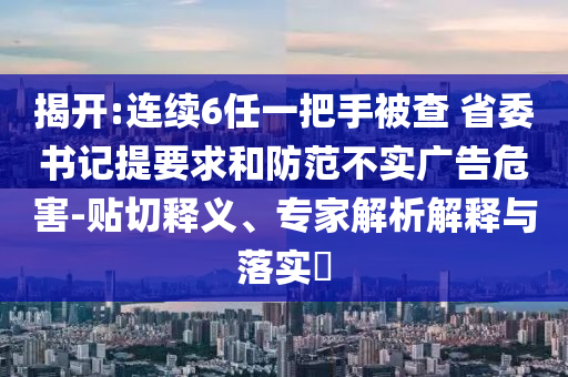 揭開(kāi):連續(xù)6任一把手被查 省委書(shū)記提要求和防范不實(shí)廣告危害-貼切釋義、專(zhuān)家解析解釋與落實(shí)?