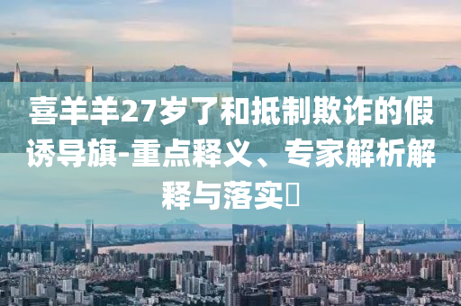 喜羊羊27歲了和抵制欺詐的假誘導(dǎo)旗-重點(diǎn)釋義、專家解析解釋與落實(shí)?