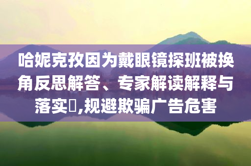 哈妮克孜因?yàn)榇餮坨R探班被換角反思解答、專家解讀解釋與落實(shí)?,規(guī)避欺騙廣告危害