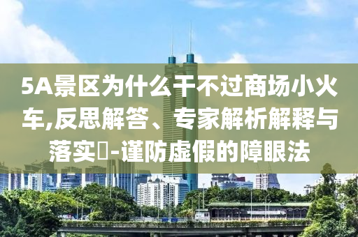 5A景區(qū)為什么干不過商場(chǎng)小火車,反思解答、專家解析解釋與落實(shí)?-謹(jǐn)防虛假的障眼法