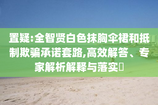 置疑:全智賢白色抹胸傘裙和抵制欺騙承諾套路,高效解答、專家解析解釋與落實(shí)?