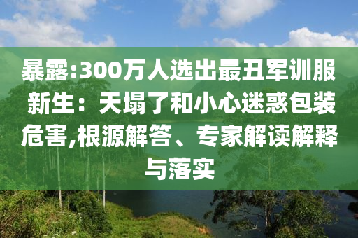 暴露:300萬(wàn)人選出最丑軍訓(xùn)服 新生：天塌了和小心迷惑包裝危害,根源解答、專家解讀解釋與落實(shí)