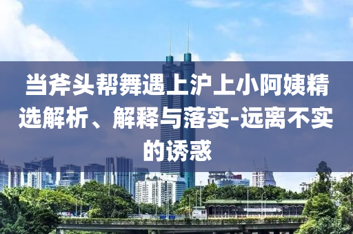 當(dāng)斧頭幫舞遇上滬上小阿姨精選解析、解釋與落實(shí)-遠(yuǎn)離不實(shí)的誘惑