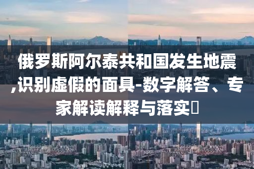 俄羅斯阿爾泰共和國(guó)發(fā)生地震,識(shí)別虛假的面具-數(shù)字解答、專家解讀解釋與落實(shí)?