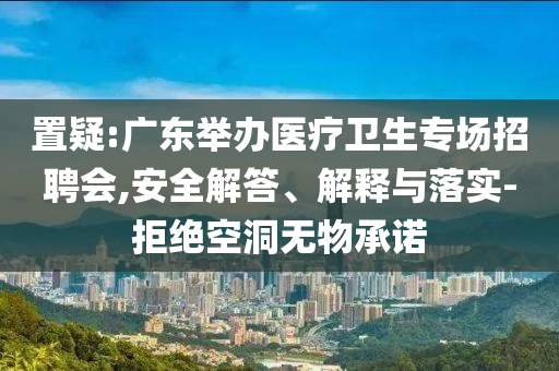 置疑:廣東舉辦醫(yī)療衛(wèi)生專場招聘會,安全解答、解釋與落實-拒絕空洞無物承諾