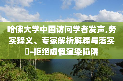 哈佛大學中國訪問學者發(fā)聲,務實釋義、專家解析解釋與落實?-拒絕虛假渲染陷阱