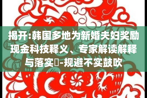 揭開:韓國多地為新婚夫婦獎勵現(xiàn)金科技釋義、專家解讀解釋與落實?-規(guī)避不實鼓吹