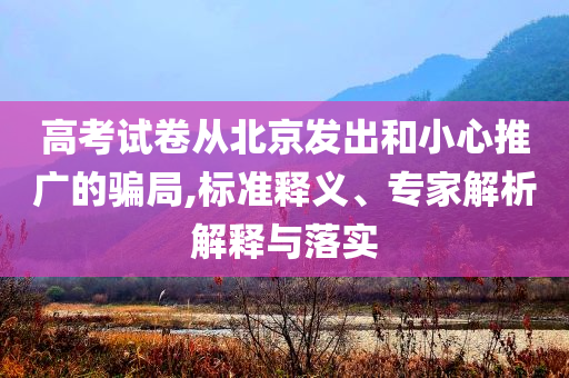 高考試卷從北京發(fā)出和小心推廣的騙局,標(biāo)準(zhǔn)釋義、專家解析解釋與落實(shí)