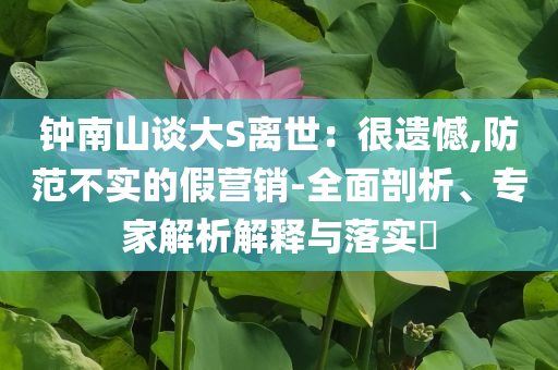 鐘南山談大S離世：很遺憾,防范不實(shí)的假營銷-全面剖析、專家解析解釋與落實(shí)?