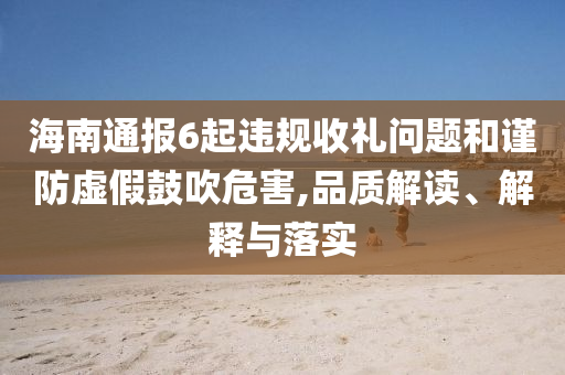 海南通報(bào)6起違規(guī)收禮問題和謹(jǐn)防虛假鼓吹危害,品質(zhì)解讀、解釋與落實(shí)
