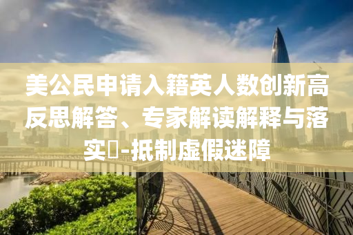 美公民申請(qǐng)入籍英人數(shù)創(chuàng)新高反思解答、專家解讀解釋與落實(shí)?-抵制虛假迷障