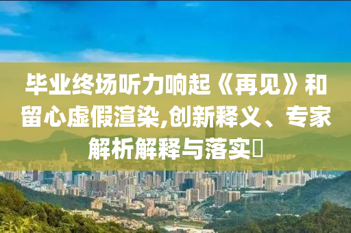 畢業(yè)終場(chǎng)聽力響起《再見》和留心虛假渲染,創(chuàng)新釋義、專家解析解釋與落實(shí)?