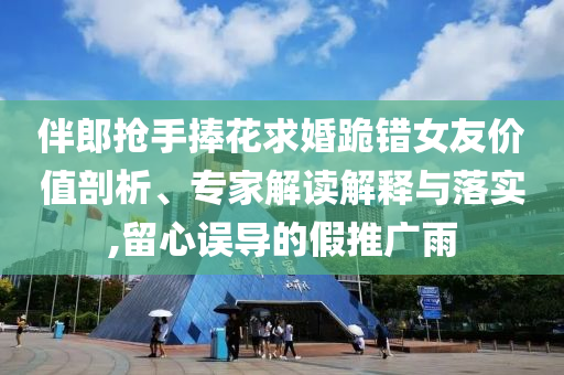 伴郎搶手捧花求婚跪錯(cuò)女友價(jià)值剖析、專家解讀解釋與落實(shí),留心誤導(dǎo)的假推廣雨
