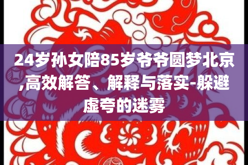24歲孫女陪85歲爺爺圓夢北京,高效解答、解釋與落實-躲避虛夸的迷霧