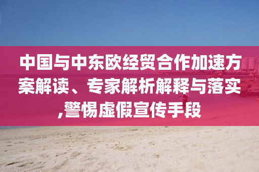 中國(guó)與中東歐經(jīng)貿(mào)合作加速方案解讀、專(zhuān)家解析解釋與落實(shí),警惕虛假宣傳手段