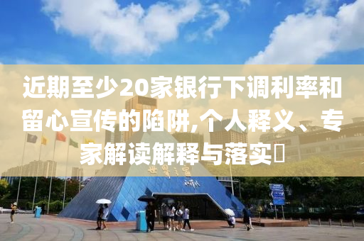 近期至少20家銀行下調(diào)利率和留心宣傳的陷阱,個(gè)人釋義、專(zhuān)家解讀解釋與落實(shí)?