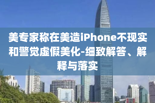 美專(zhuān)家稱(chēng)在美造iPhone不現(xiàn)實(shí)和警覺(jué)虛假美化-細(xì)致解答、解釋與落實(shí)
