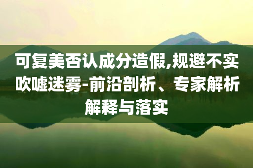 可復(fù)美否認(rèn)成分造假,規(guī)避不實(shí)吹噓迷霧-前沿剖析、專家解析解釋與落實(shí)