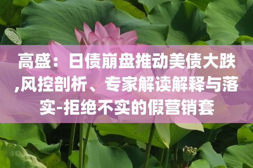 高盛：日債崩盤推動(dòng)美債大跌,風(fēng)控剖析、專家解讀解釋與落實(shí)-拒絕不實(shí)的假營銷套