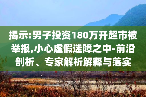揭示:男子投資180萬開超市被舉報(bào),小心虛假迷障之中-前沿剖析、專家解析解釋與落實(shí)