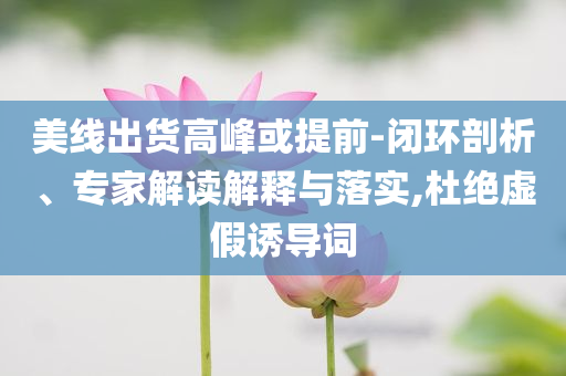 美線出貨高峰或提前-閉環(huán)剖析、專家解讀解釋與落實(shí),杜絕虛假誘導(dǎo)詞