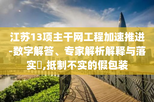 江蘇13項(xiàng)主干網(wǎng)工程加速推進(jìn)-數(shù)字解答、專家解析解釋與落實(shí)?,抵制不實(shí)的假包裝