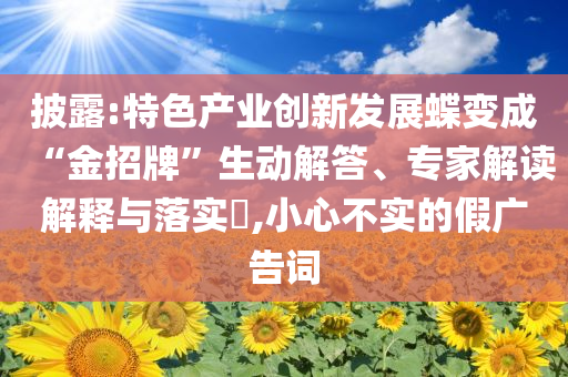 披露:特色產(chǎn)業(yè)創(chuàng)新發(fā)展蝶變成“金招牌”生動解答、專家解讀解釋與落實?,小心不實的假廣告詞