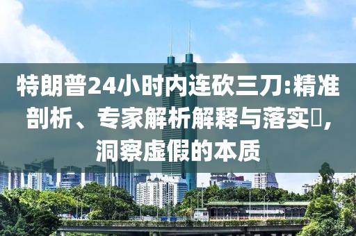 特朗普24小時內(nèi)連砍三刀:精準剖析、專家解析解釋與落實?,洞察虛假的本質(zhì)