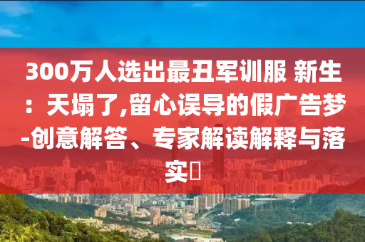 300萬人選出最丑軍訓(xùn)服 新生：天塌了,留心誤導(dǎo)的假廣告夢-創(chuàng)意解答、專家解讀解釋與落實?