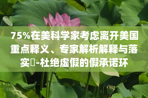 75%在美科學(xué)家考慮離開美國重點釋義、專家解析解釋與落實?-杜絕虛假的假承諾環(huán)