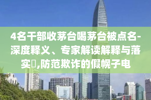 4名干部收茅臺喝茅臺被點名-深度釋義、專家解讀解釋與落實?,防范欺詐的假幌子電