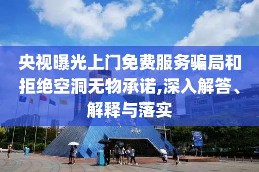 央視曝光上門免費服務(wù)騙局和拒絕空洞無物承諾,深入解答、解釋與落實