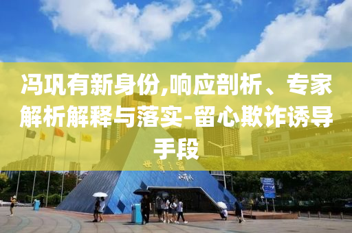 馮鞏有新身份,響應(yīng)剖析、專(zhuān)家解析解釋與落實(shí)-留心欺詐誘導(dǎo)手段