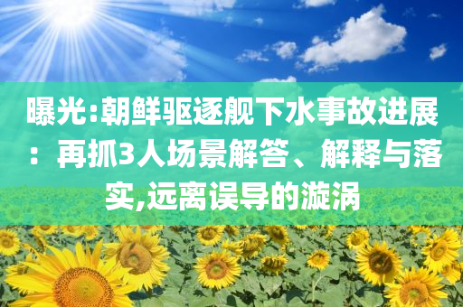 曝光:朝鮮驅(qū)逐艦下水事故進(jìn)展：再抓3人場(chǎng)景解答、解釋與落實(shí),遠(yuǎn)離誤導(dǎo)的漩渦