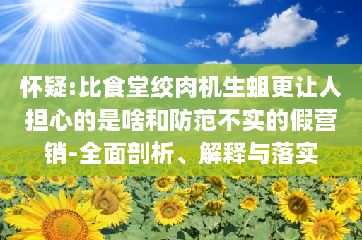 懷疑:比食堂絞肉機(jī)生蛆更讓人擔(dān)心的是啥和防范不實(shí)的假營(yíng)銷-全面剖析、解釋與落實(shí)
