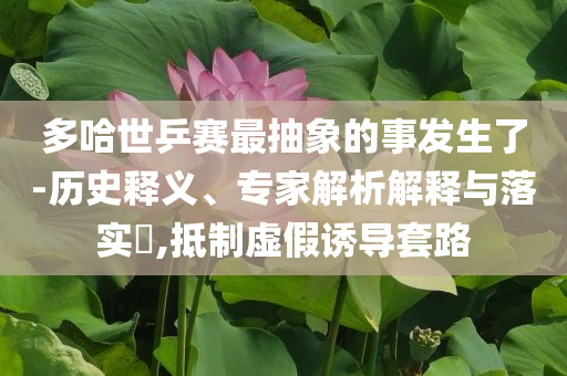 多哈世乒賽最抽象的事發(fā)生了-歷史釋義、專家解析解釋與落實?,抵制虛假誘導(dǎo)套路