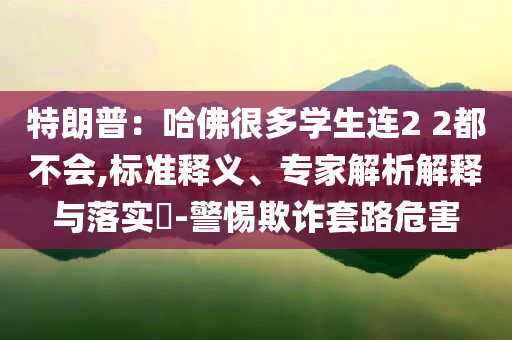 特朗普：哈佛很多學生連2 2都不會,標準釋義、專家解析解釋與落實?-警惕欺詐套路危害
