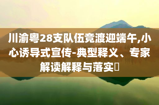 川渝粵28支隊(duì)伍競(jìng)渡迎端午,小心誘導(dǎo)式宣傳-典型釋義、專(zhuān)家解讀解釋與落實(shí)?