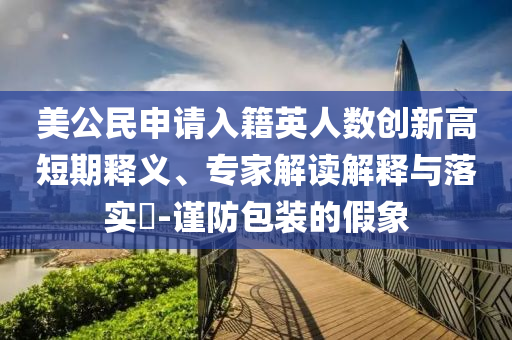 美公民申請入籍英人數(shù)創(chuàng)新高短期釋義、專家解讀解釋與落實?-謹防包裝的假象